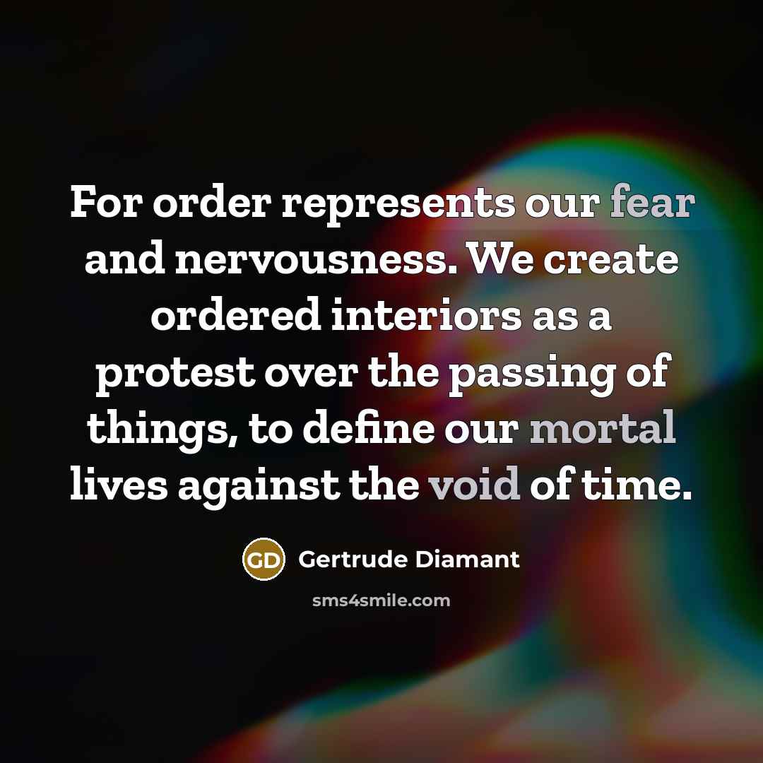 “For order represents our fear and nervousness. We create ordered interiors as a protest over the passing of things, to define our mortal lives against the void of time.” quote by Gertrude Diamant