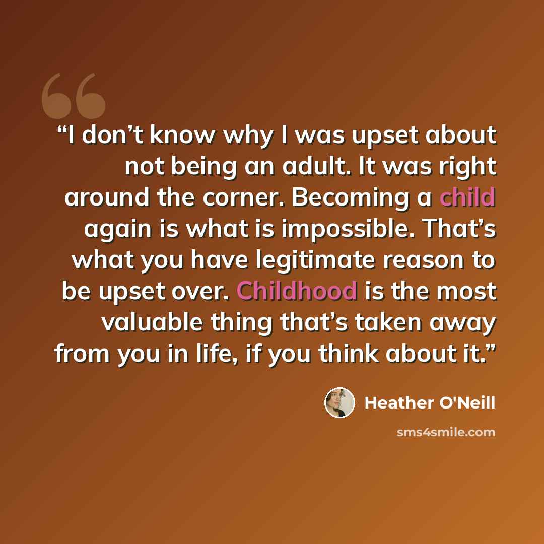 “I don’t know why I was upset about not being an adult. It was right around the corner. Becoming a child again is what is impossible. That’s what you have legitimate reason to be upset over. Childhood is the most valuable thing that’s taken away from you in life, if you think about it.” quote by Heather O'Neill