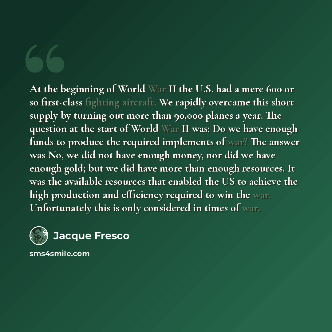 “At the beginning of World War II the U.S. had a mere 600 or so first-class fighting aircraft. We rapidly overcame this short supply by turning out more than 90,000 planes a year. The question at the start of World War II was: Do we have enough funds to produce the required implements of war? The…” quote by Jacque Fresco