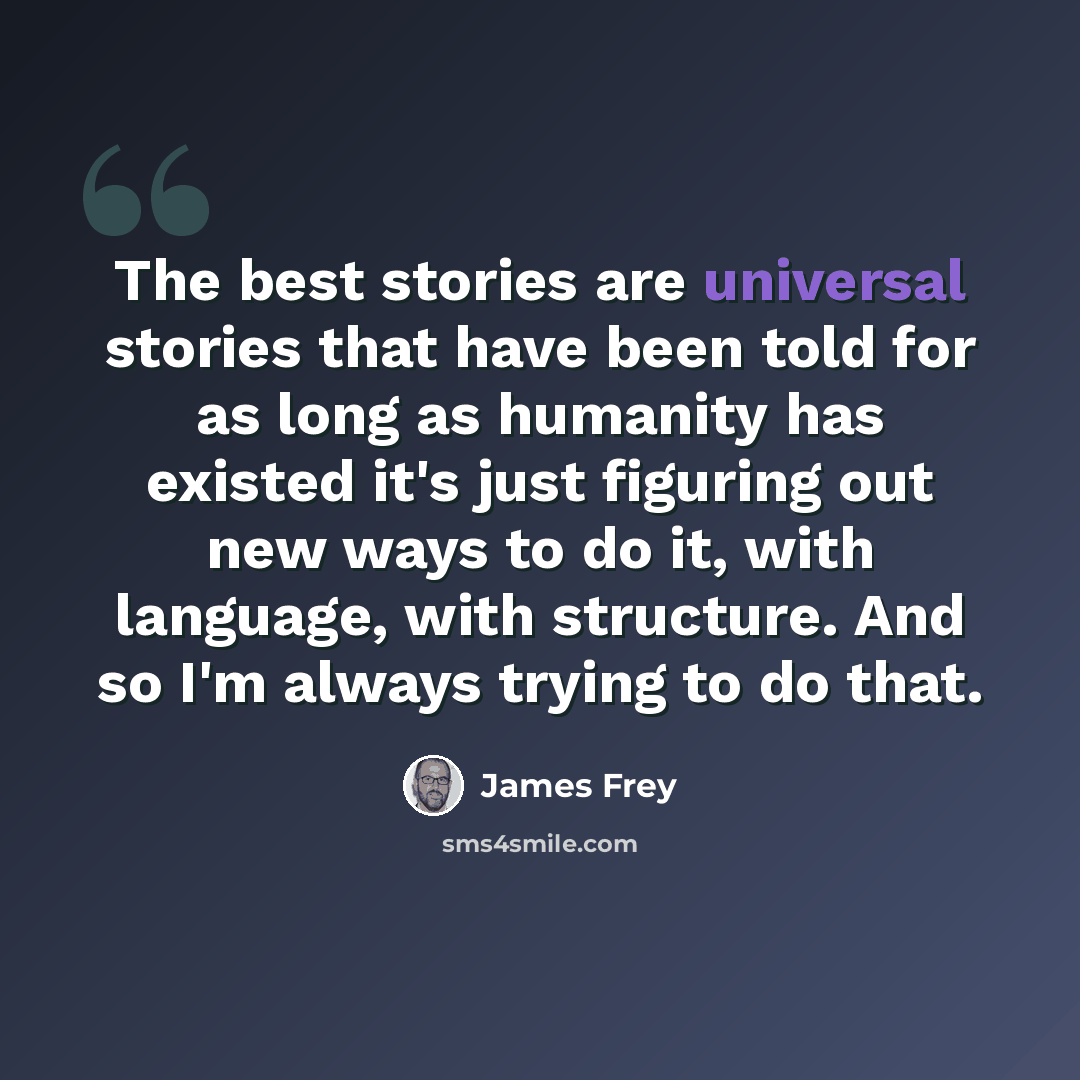 “The best stories are universal stories that have been told for as long as humanity has existed it's just figuring out new ways to do it, with language, with structure. And so I'm always trying to do that.” quote by James Frey