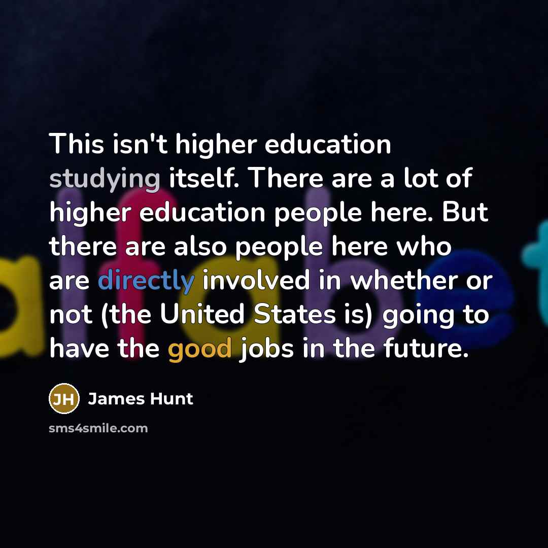 “This isn't higher education studying itself. There are a lot of higher education people here. But there are also people here who are directly involved in whether or not (the United States is) going to have the good jobs in the future.” quote by James Hunt