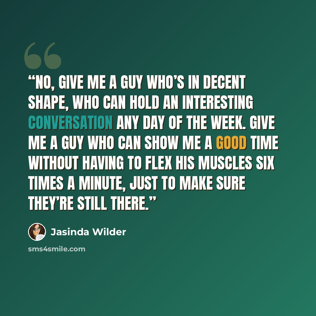 “No, give me a guy who’s in decent shape, who can hold an interesting conversation any day of the week. Give me a guy who can show me a good time without having to flex his muscles six times a minute, just to make sure they’re still there.” quote by Jasinda Wilder