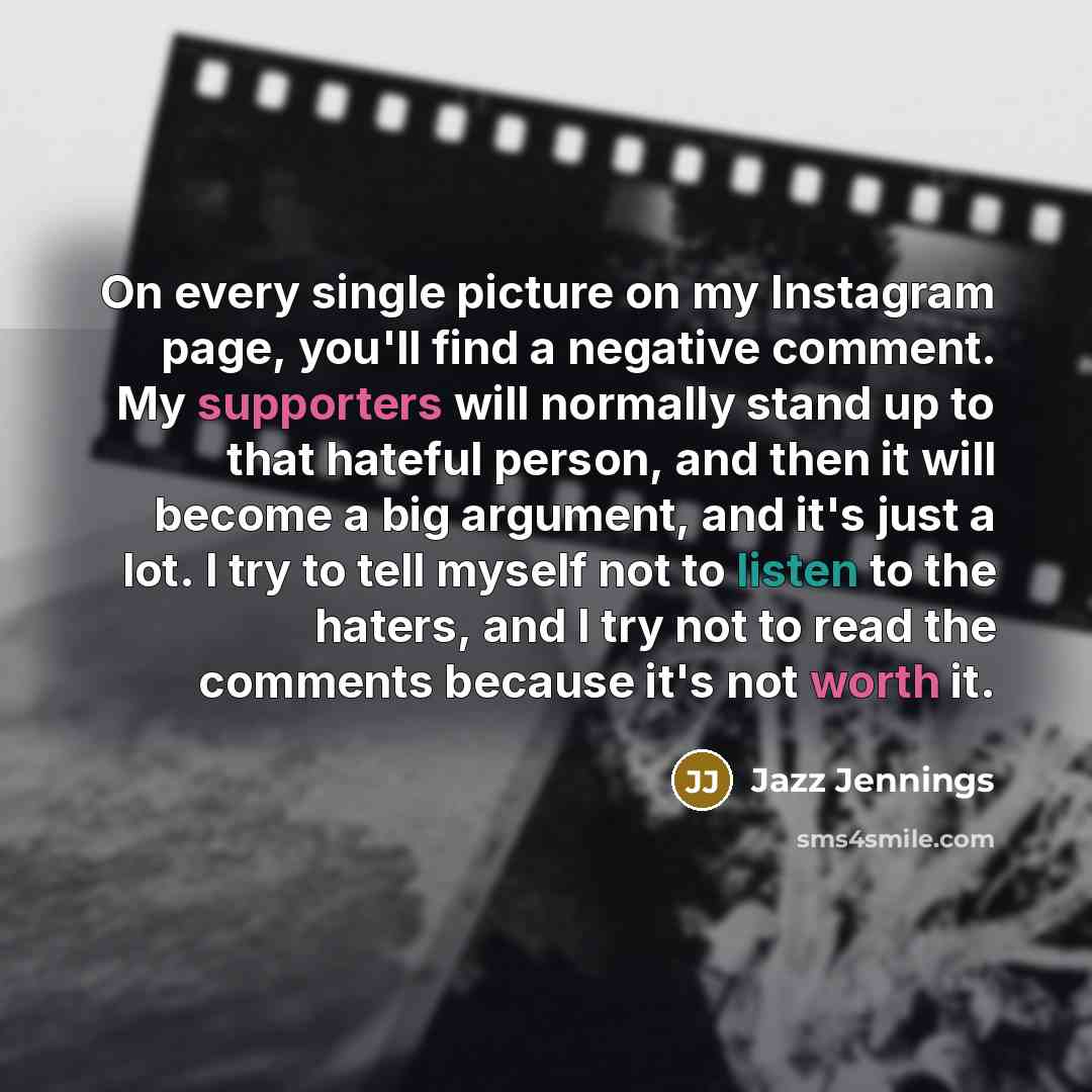 “On every single picture on my Instagram page, you'll find a negative comment. My supporters will normally stand up to that hateful person, and then it will become a big argument, and it's just a lot. I try to tell myself not to listen to the haters, and I try not to read the comments because it's…” quote by Jazz Jennings