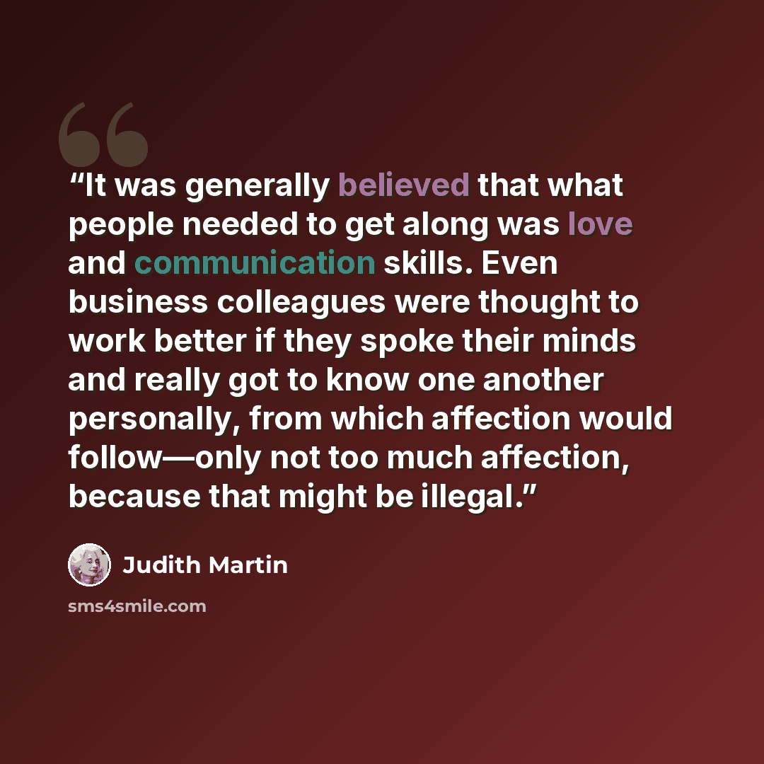 “It was generally believed that what people needed to get along was love and communication skills. Even business colleagues were thought to work better if they spoke their minds and really got to know one another personally, from which affection would follow—only not too much affection, because…” quote by Judith Martin