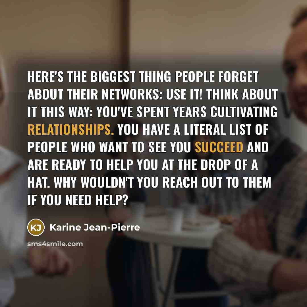 “Here's the biggest thing people forget about their networks: Use it! Think about it this way: You've spent years cultivating relationships. You have a literal list of people who want to see you succeed and are ready to help you at the drop of a hat. Why wouldn't you reach out to them if you need…” quote by Karine Jean-Pierre