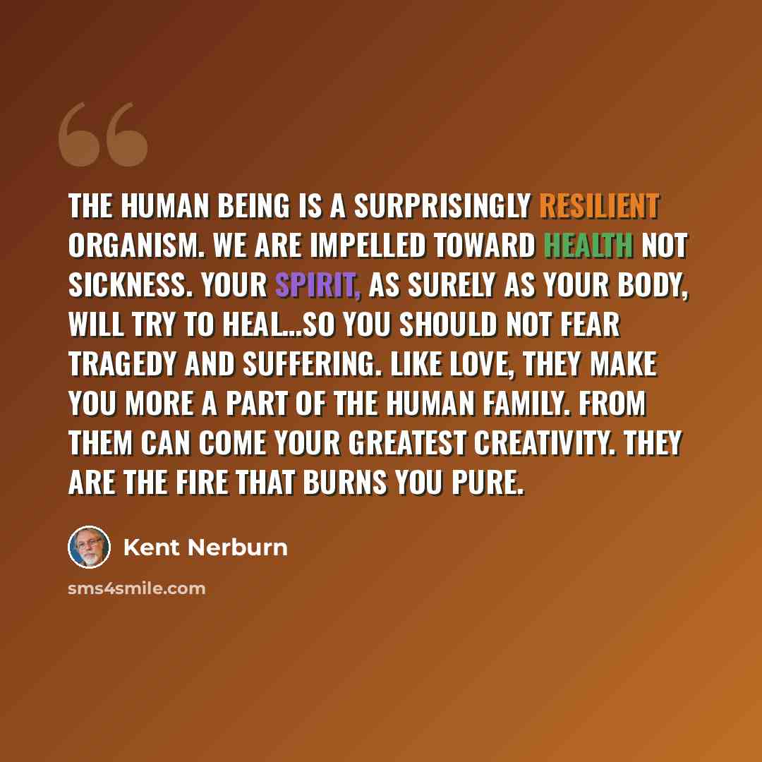 “The human being is a surprisingly resilient organism. We are impelled toward health not sickness. Your spirit, as surely as your body, will try to heal…So you should not fear tragedy and suffering. Like love, they make you more a part of the human family. From them can come your greatest…” quote by Kent Nerburn