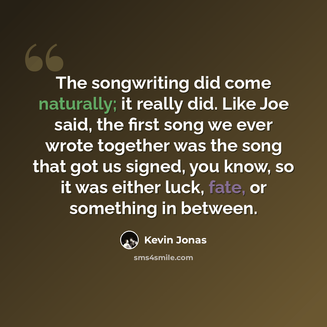 “The songwriting did come naturally; it really did. Like Joe said, the first song we ever wrote together was the song that got us signed, you know, so it was either luck, fate, or something in between.” quote by Kevin Jonas