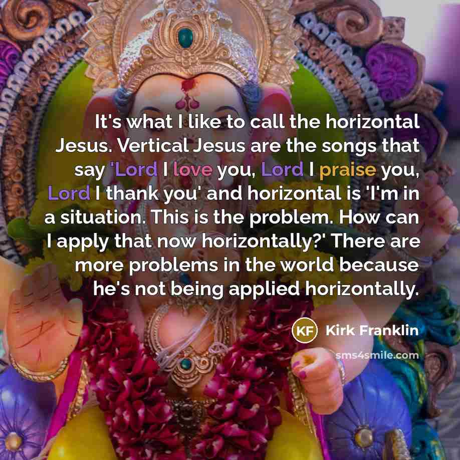 “It's what I like to call the horizontal Jesus. Vertical Jesus are the songs that say 'Lord I love you, Lord I praise you, Lord I thank you' and horizontal is 'I'm in a situation. This is the problem. How can I apply that now horizontally?' There are more problems in the world because he's not…” quote by Kirk Franklin