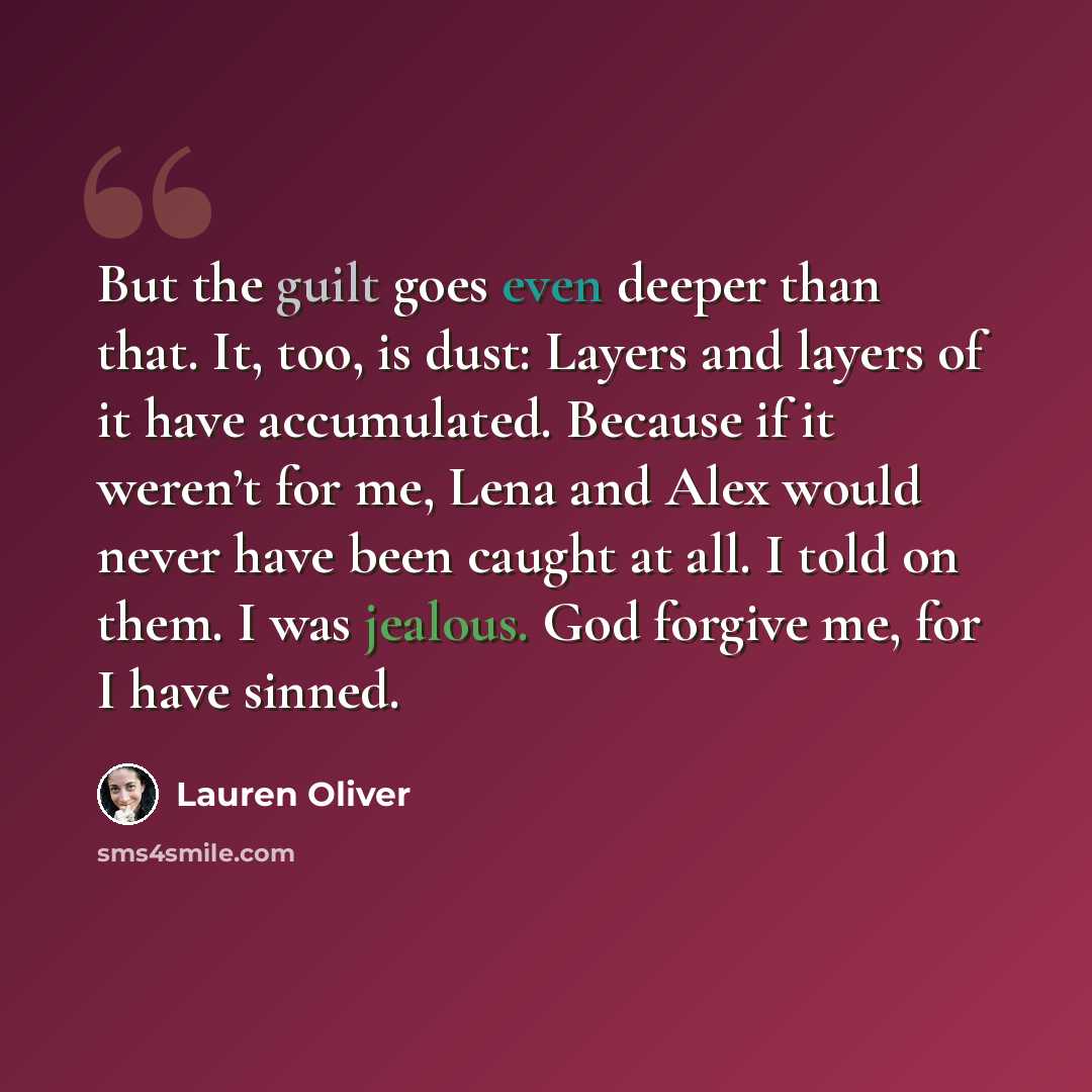 “But the guilt goes even deeper than that. It, too, is dust: Layers and layers of it have accumulated. Because if it weren’t for me, Lena and Alex would never have been caught at all. I told on them. I was jealous. God forgive me, for I have sinned.” quote by Lauren Oliver