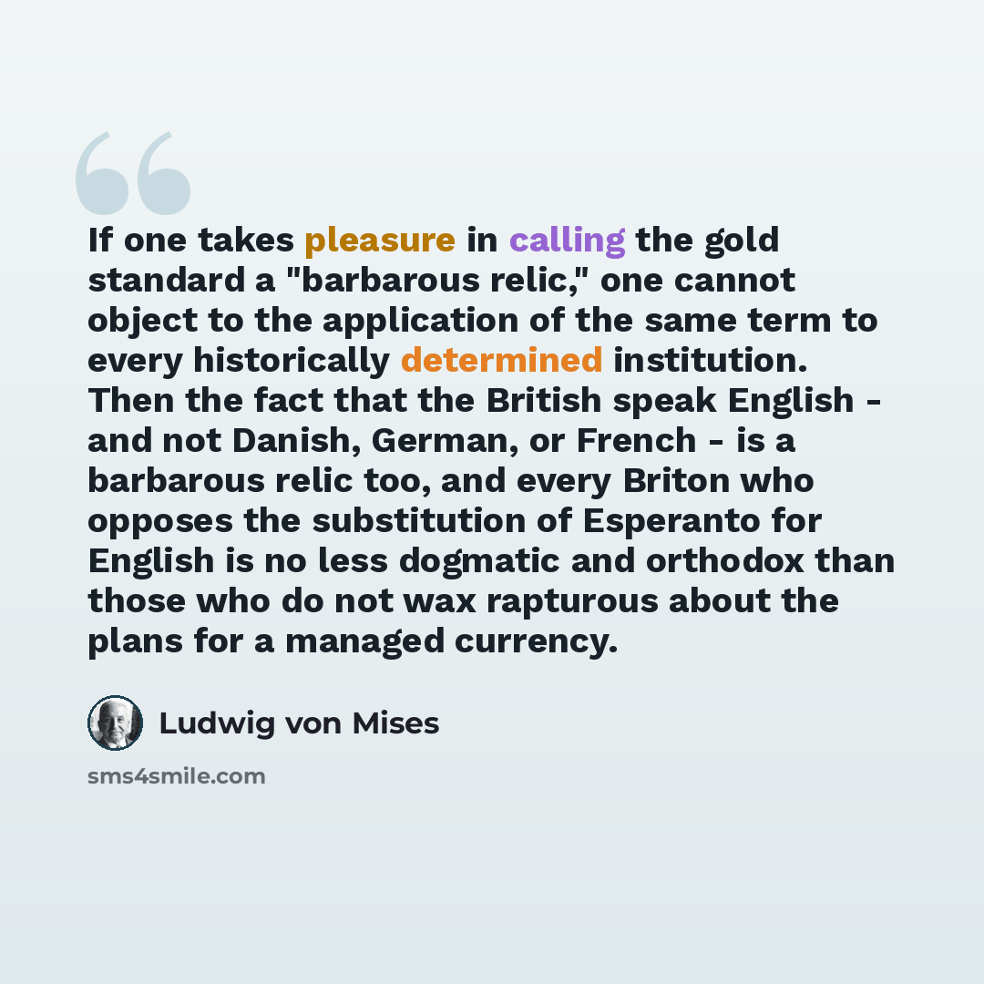 “If one takes pleasure in calling the gold standard a "barbarous relic," one cannot object to the application of the same term to every historically determined institution. Then the fact that the British speak English - and not Danish, German, or French - is a barbarous relic too, and every Briton…” quote by Ludwig von Mises