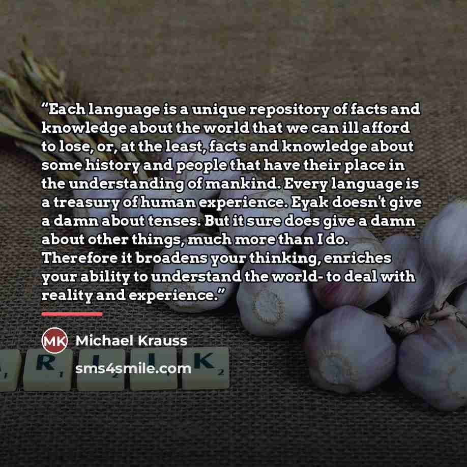 “Each language is a unique repository of facts and knowledge about the world that we can ill afford to lose, or, at the least, facts and knowledge about some history and people that have their place in the understanding of mankind. Every language is a treasury of human experience. Eyak doesn't give…” quote by Michael Krauss