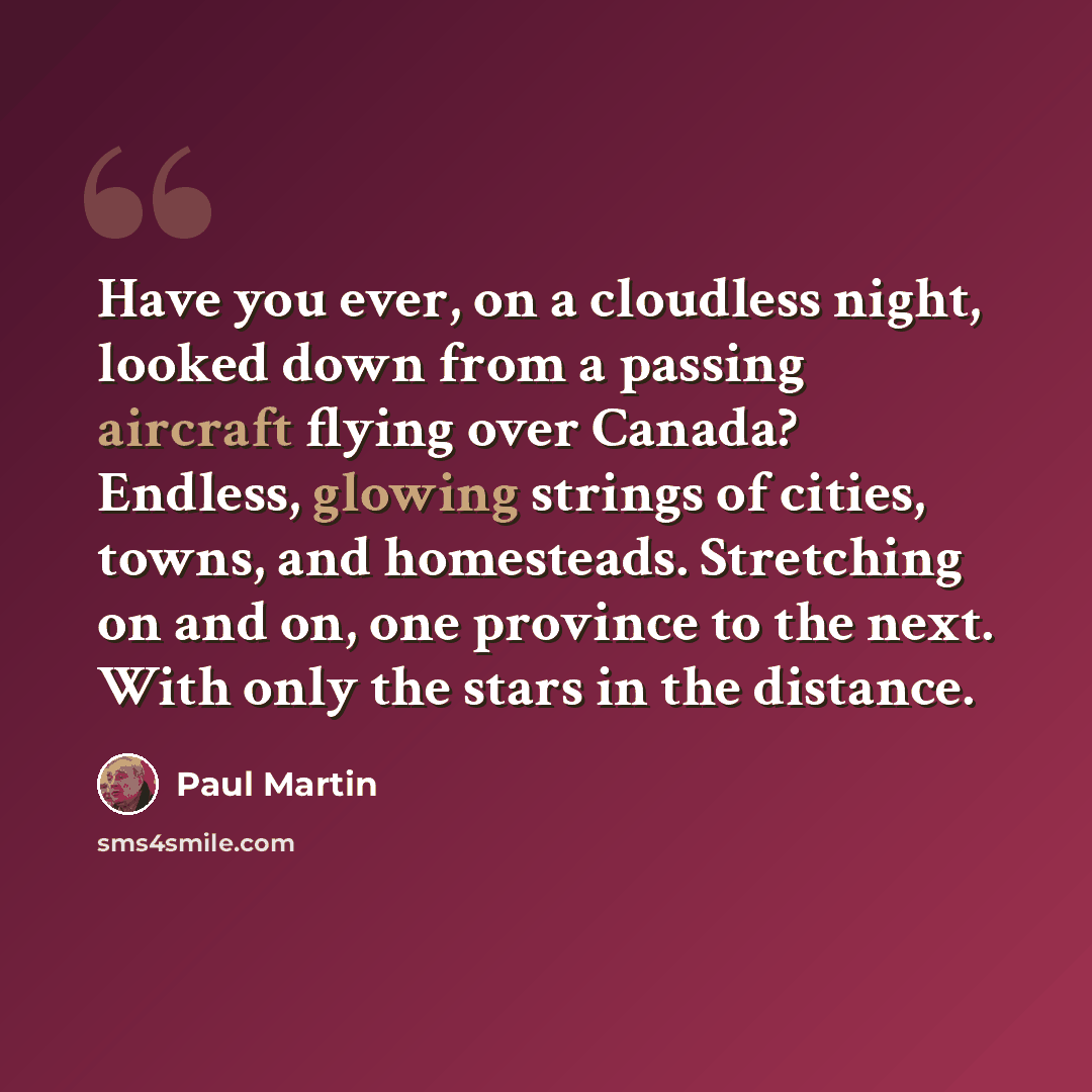 “Have you ever, on a cloudless night, looked down from a passing aircraft flying over Canada? Endless, glowing strings of cities, towns, and homesteads. Stretching on and on, one province to the next. With only the stars in the distance.” quote by Paul Martin