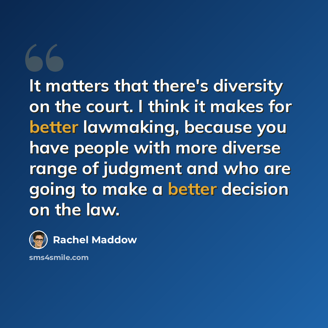 “It matters that there's diversity on the court. I think it makes for better lawmaking, because you have people with more diverse range of judgment and who are going to make a better decision on the law.” quote by Rachel Maddow