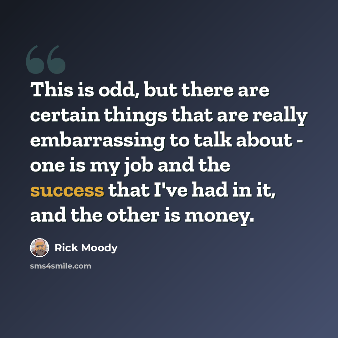 “This is odd, but there are certain things that are really embarrassing to talk about - one is my job and the success that I've had in it, and the other is money.” quote by Rick Moody