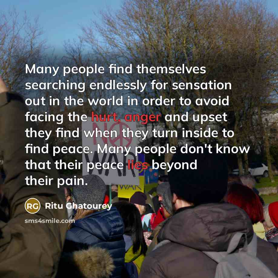 “Many people find themselves searching endlessly for sensation out in the world in order to avoid facing the hurt, anger and upset they find when they turn inside to find peace. Many people don't know that their peace lies beyond their pain.” quote by Ritu Ghatourey