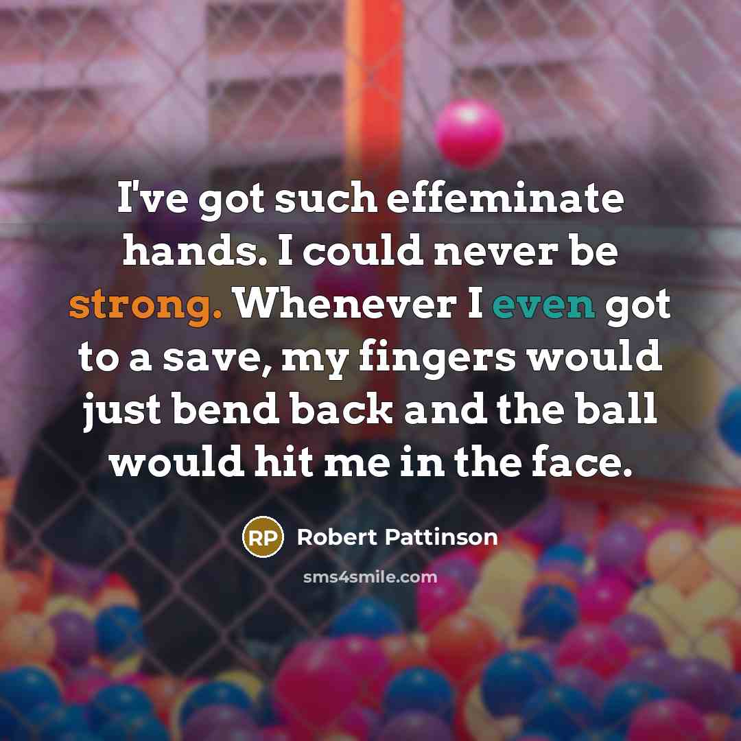 “I've got such effeminate hands. I could never be strong. Whenever I even got to a save, my fingers would just bend back and the ball would hit me in the face.” quote by Robert Pattinson