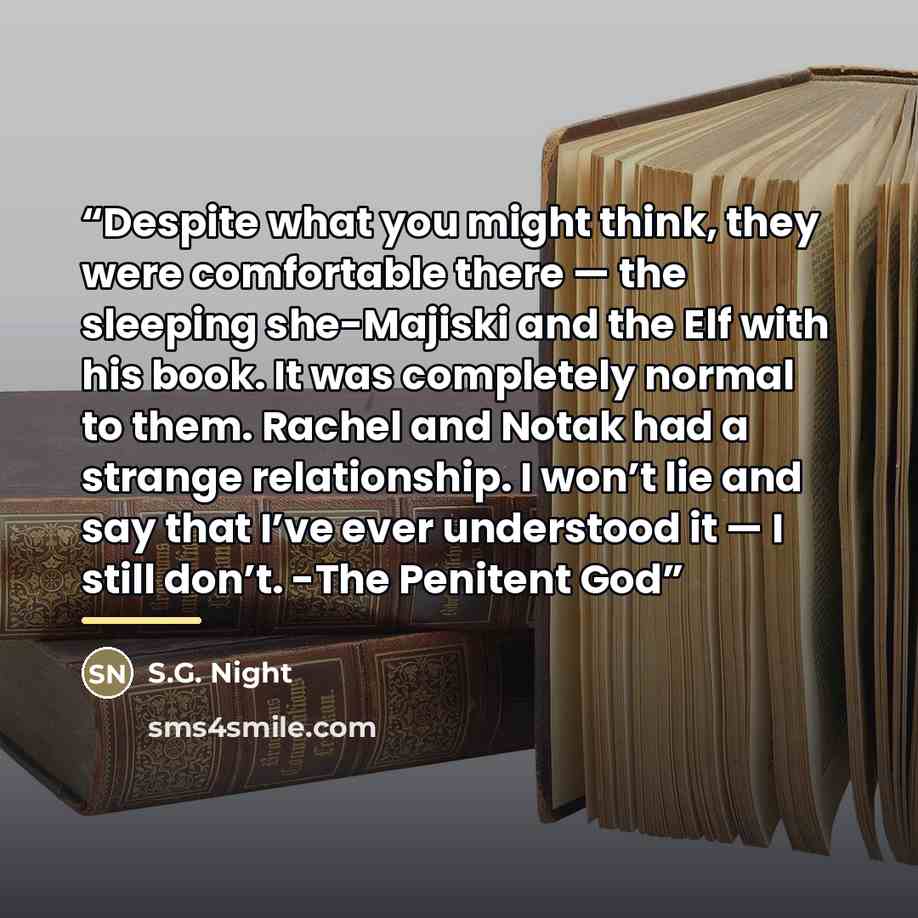 “Despite what you might think, they were comfortable there — the sleeping she-Majiski and the Elf with his book. It was completely normal to them. Rachel and Notak had a strange relationship. I won’t lie and say that I’ve ever understood it — I still don’t. -The Penitent God” quote by S.G. Night