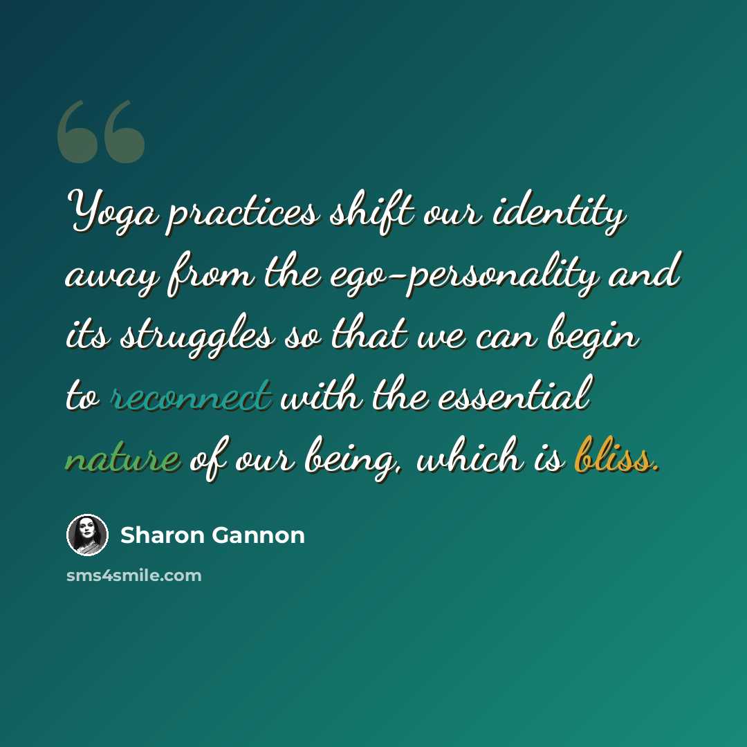 “Yoga practices shift our identity away from the ego-personality and its struggles so that we can begin to reconnect with the essential nature of our being, which is bliss.” quote by Sharon Gannon