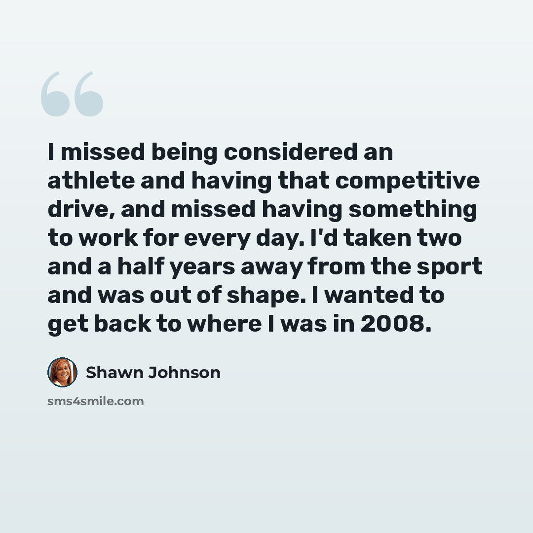 “I missed being considered an athlete and having that competitive drive, and missed having something to work for every day. I'd taken two and a half years away from the sport and was out of shape. I wanted to get back to where I was in 2008.” quote by Shawn Johnson