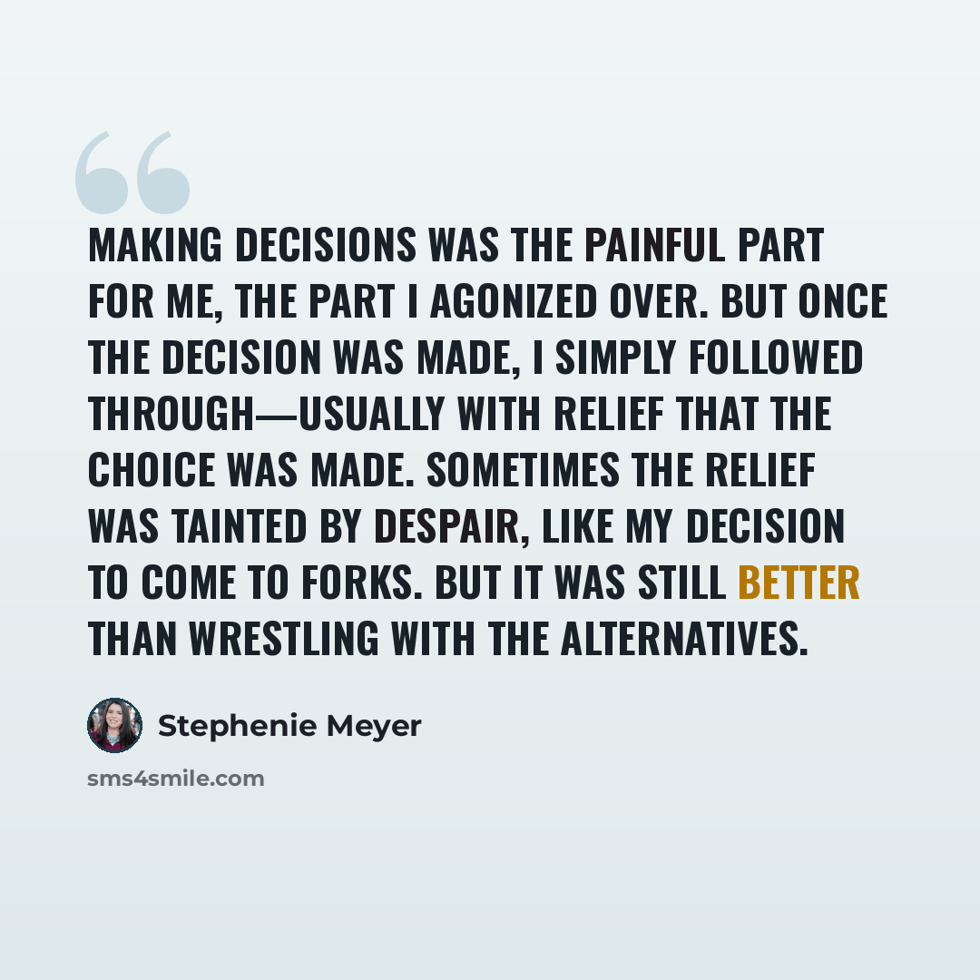 “Making decisions was the painful part for me, the part I agonized over. But once the decision was made, I simply followed through—usually with relief that the choice was made. Sometimes the relief was tainted by despair, like my decision to come to Forks. But it was still better than wrestling…” quote by Stephenie Meyer