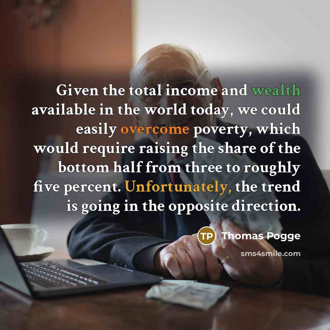 “Given the total income and wealth available in the world today, we could easily overcome poverty, which would require raising the share of the bottom half from three to roughly five percent. Unfortunately, the trend is going in the opposite direction.” quote by Thomas Pogge