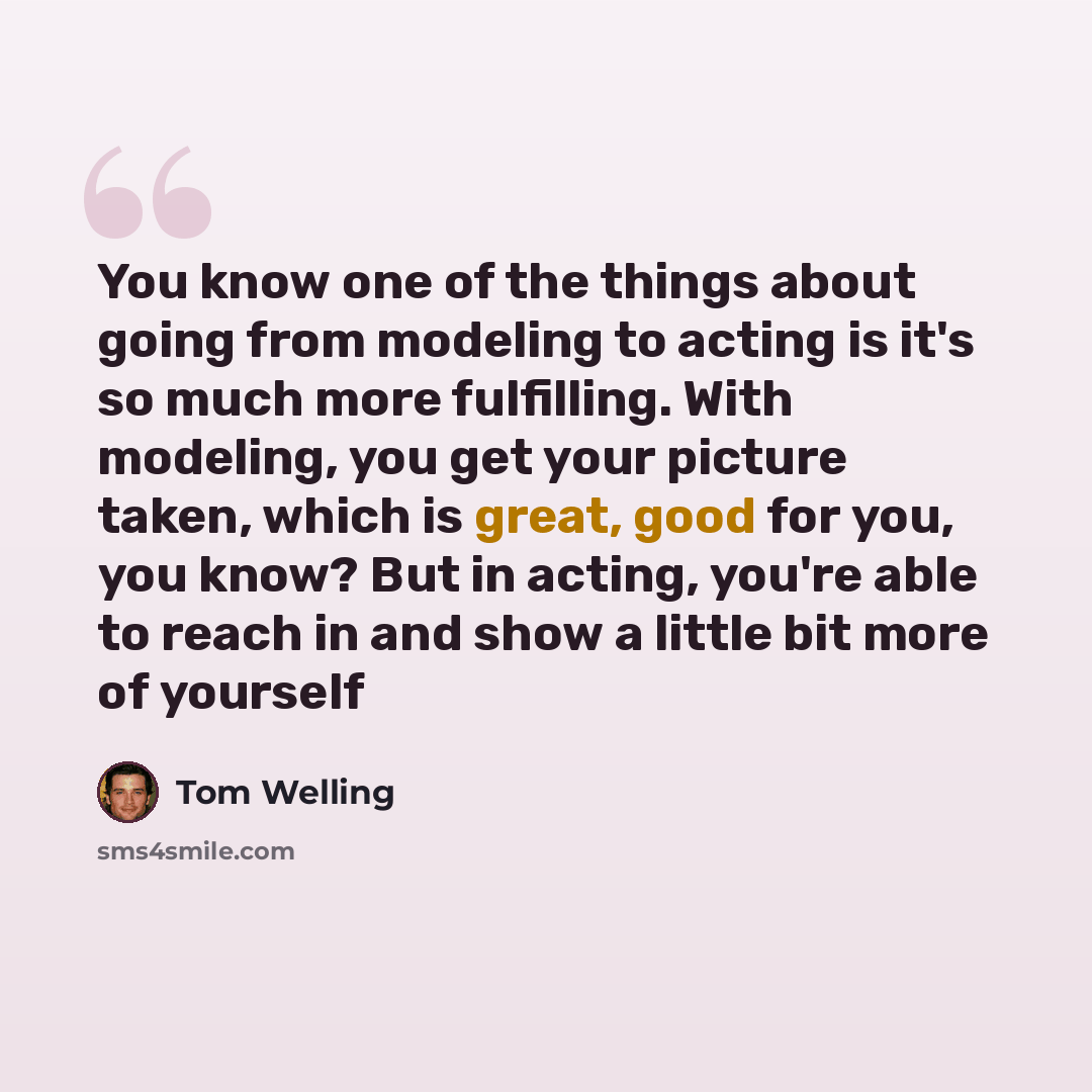 “You know one of the things about going from modeling to acting is it's so much more fulfilling. With modeling, you get your picture taken, which is great, good for you, you know? But in acting, you're able to reach in and show a little bit more of yourself” quote by Tom Welling