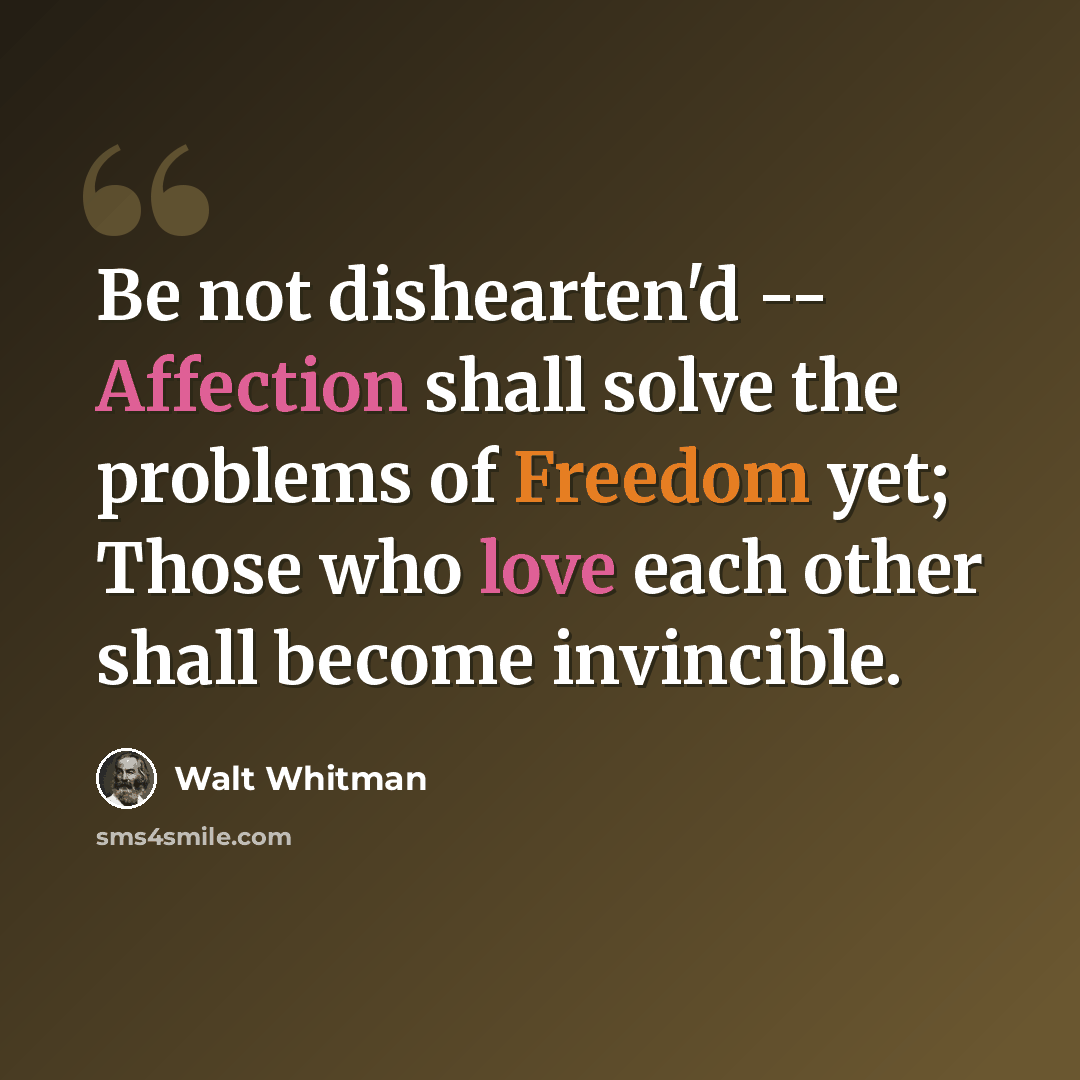 “Be not dishearten'd -- Affection shall solve the problems of Freedom yet; Those who love each other shall become invincible.” quote by Walt Whitman