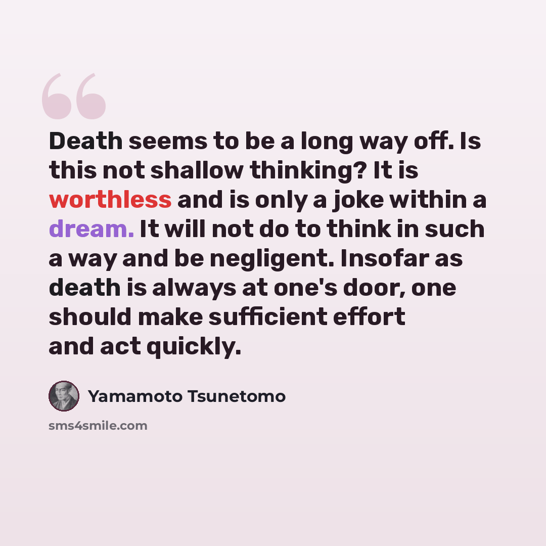 “Death seems to be a long way off. Is this not shallow thinking? It is worthless and is only a joke within a dream. It will not do to think in such a way and be negligent. Insofar as death is always at one's door, one should make sufficient effort and act quickly.” quote by Yamamoto Tsunetomo