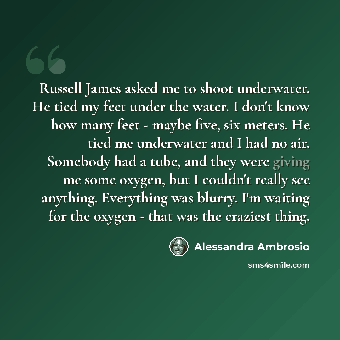 “Russell James asked me to shoot underwater. He tied my feet under the water. I don't know how many feet - maybe five, six meters. He tied me underwater and I had no air. Somebody had a tube, and they were giving me some oxygen, but I couldn't really see anything. Everything was blurry. I'm waiting…” quote by Alessandra Ambrosio