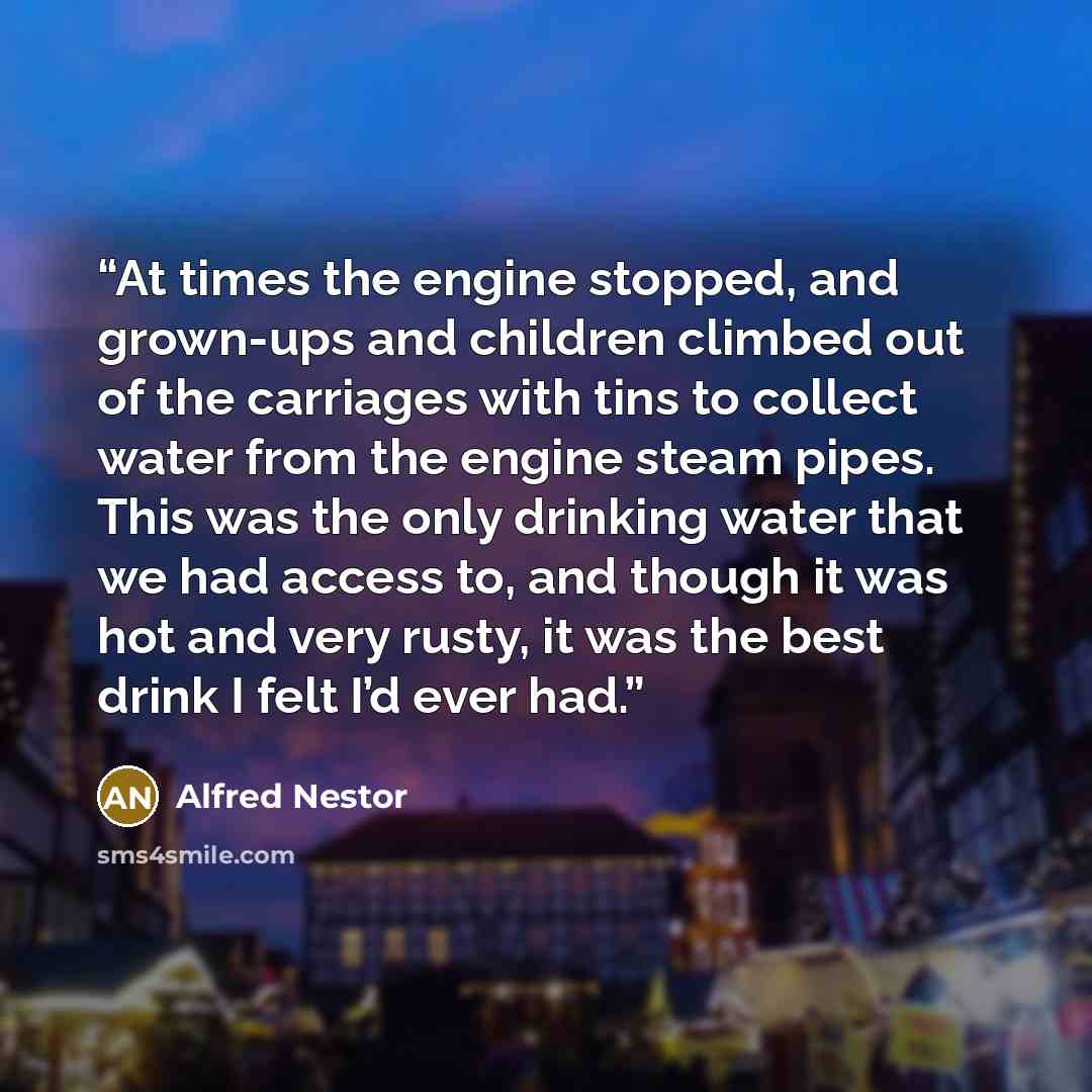 “At times the engine stopped, and grown-ups and children climbed out of the carriages with tins to collect water from the engine steam pipes. This was the only drinking water that we had access to, and though it was hot and very rusty, it was the best drink I felt I’d ever had.” quote by Alfred Nestor