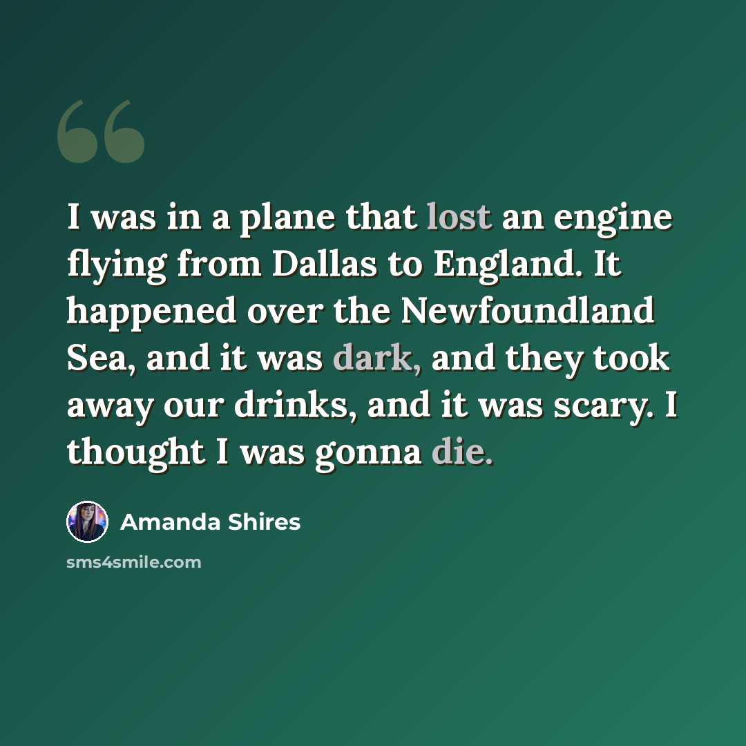 “I was in a plane that lost an engine flying from Dallas to England. It happened over the Newfoundland Sea, and it was dark, and they took away our drinks, and it was scary. I thought I was gonna die.” quote by Amanda Shires
