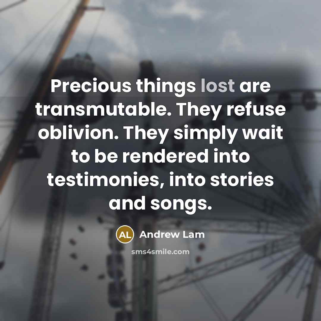 “Precious things lost are transmutable. They refuse oblivion. They simply wait to be rendered into testimonies, into stories and songs.” quote by Andrew Lam
