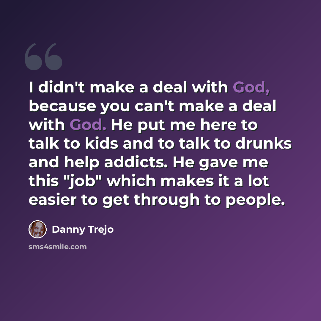 “I didn't make a deal with God, because you can't make a deal with God. He put me here to talk to kids and to talk to drunks and help addicts. He gave me this "job" which makes it a lot easier to get through to people.” quote by Danny Trejo