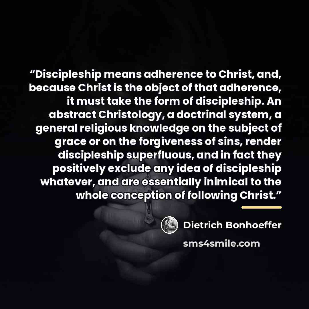 “Discipleship means adherence to Christ, and, because Christ is the object of that adherence, it must take the form of discipleship. An abstract Christology, a doctrinal system, a general religious knowledge on the subject of grace or on the forgiveness of sins, render discipleship superfluous, and…” quote by Dietrich Bonhoeffer