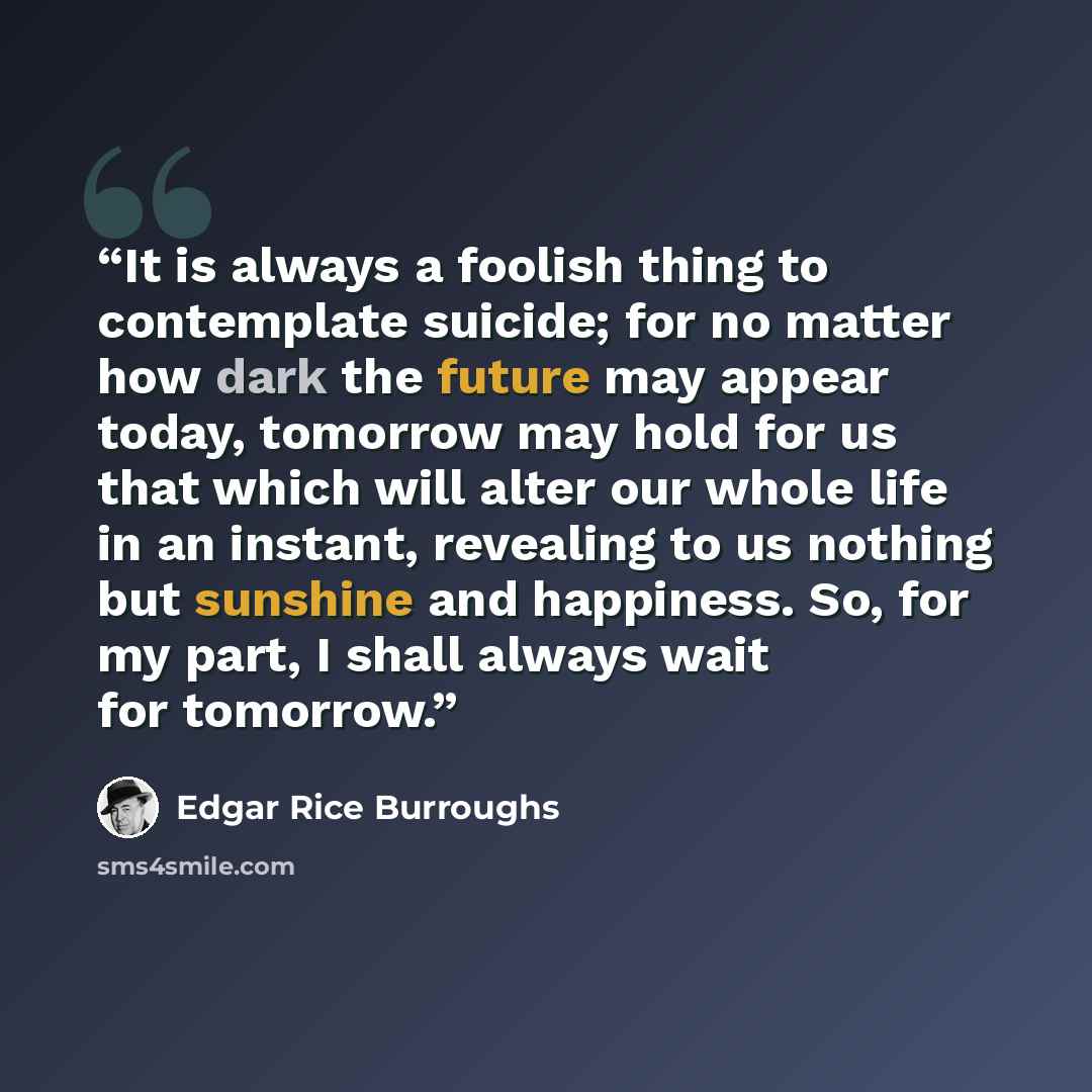 “It is always a foolish thing to contemplate suicide; for no matter how dark the future may appear today, tomorrow may hold for us that which will alter our whole life in an instant, revealing to us nothing but sunshine and happiness. So, for my part, I shall always wait for tomorrow.” quote by Edgar Rice Burroughs