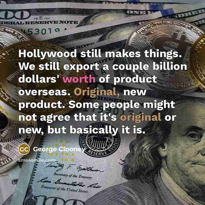 “Hollywood still makes things. We still export a couple billion dollars' worth of product overseas. Original, new product. Some people might not agree that it's original or new, but basically it is.” quote by George Clooney
