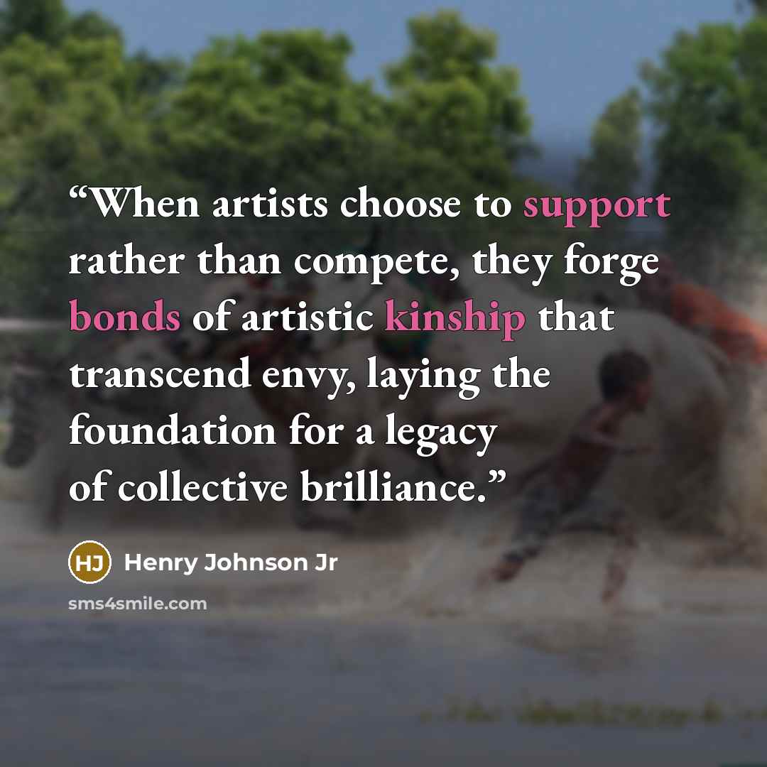 “When artists choose to support rather than compete, they forge bonds of artistic kinship that transcend envy, laying the foundation for a legacy of collective brilliance.” quote by Henry Johnson Jr