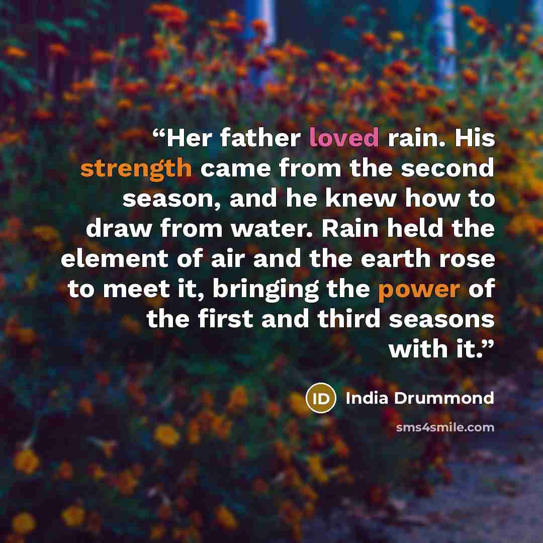 “Her father loved rain. His strength came from the second season, and he knew how to draw from water. Rain held the element of air and the earth rose to meet it, bringing the power of the first and third seasons with it.” quote by India Drummond