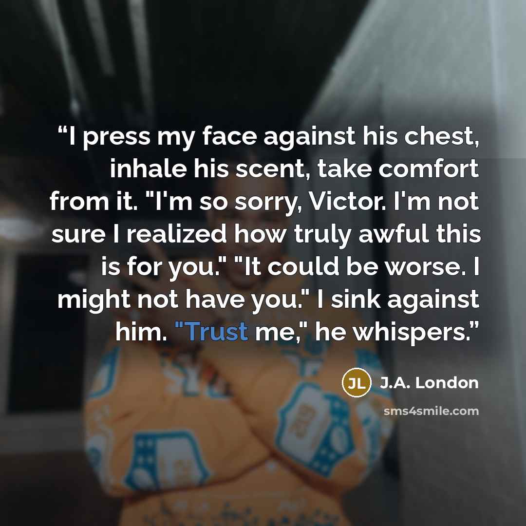 “I press my face against his chest, inhale his scent, take comfort from it. "I'm so sorry, Victor. I'm not sure I realized how truly awful this is for you." "It could be worse. I might not have you." I sink against him. "Trust me," he whispers.” quote by J.A. London