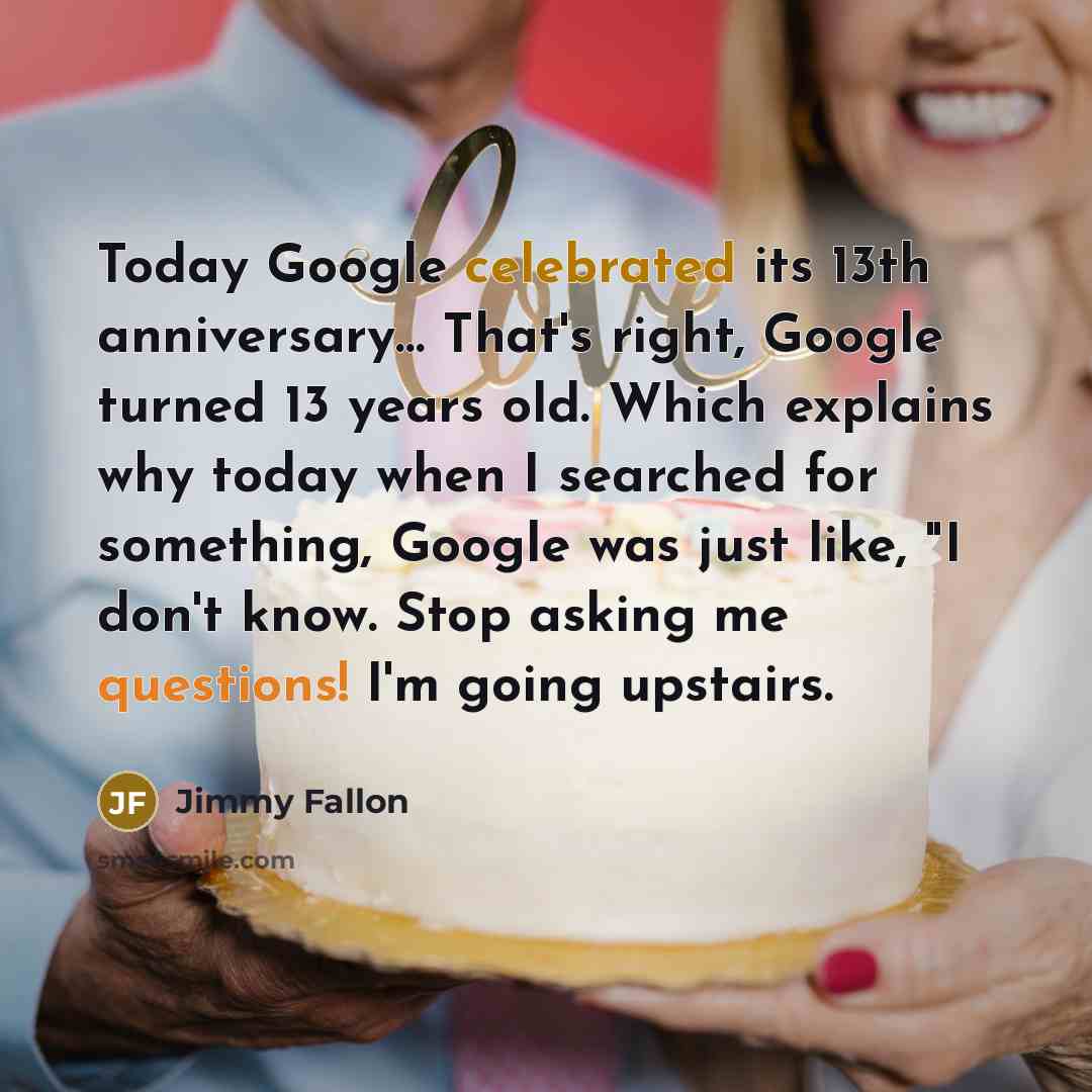 “Today Google celebrated its 13th anniversary… That's right, Google turned 13 years old. Which explains why today when I searched for something, Google was just like, "I don't know. Stop asking me questions! I'm going upstairs.” quote by Jimmy Fallon