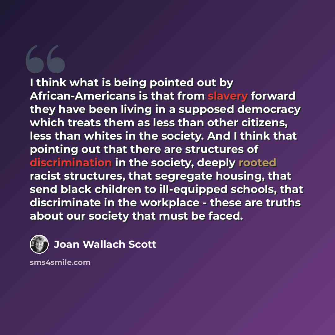 “I think what is being pointed out by African-Americans is that from slavery forward they have been living in a supposed democracy which treats them as less than other citizens, less than whites in the society. And I think that pointing out that there are structures of discrimination in the…” quote by Joan Wallach Scott