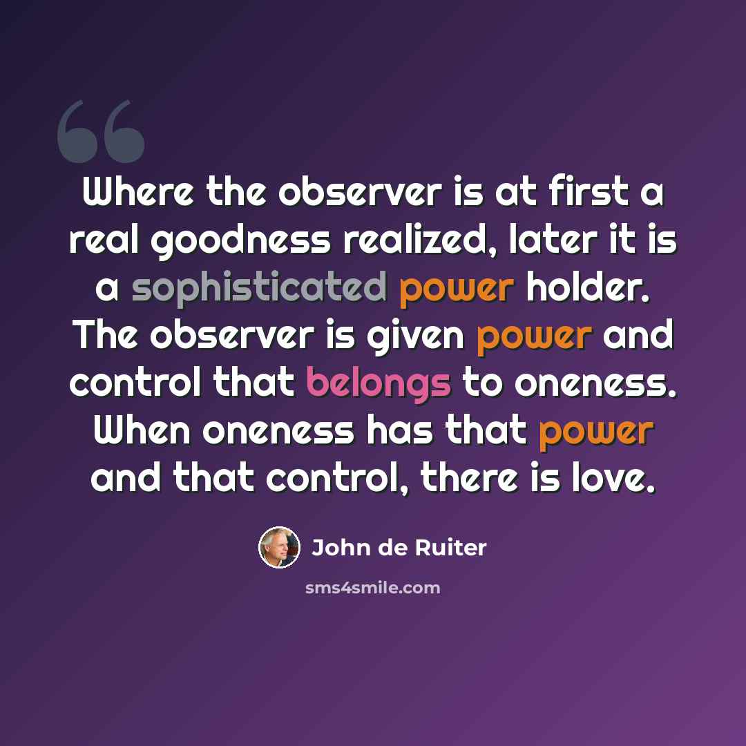 “Where the observer is at first a real goodness realized, later it is a sophisticated power holder. The observer is given power and control that belongs to oneness. When oneness has that power and that control, there is love.” quote by John de Ruiter