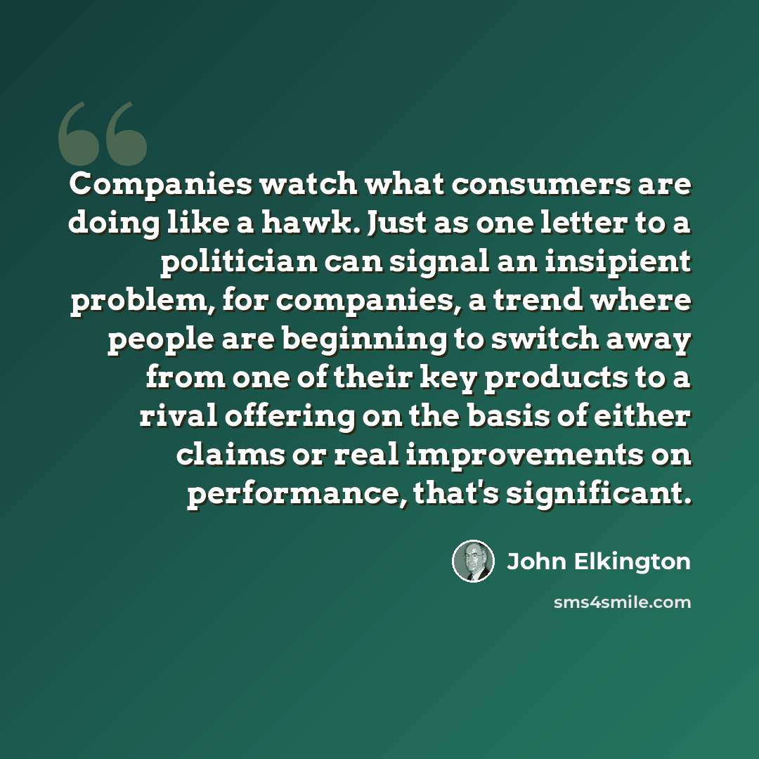“Companies watch what consumers are doing like a hawk. Just as one letter to a politician can signal an insipient problem, for companies, a trend where people are beginning to switch away from one of their key products to a rival offering on the basis of either claims or real improvements on…” quote by John Elkington