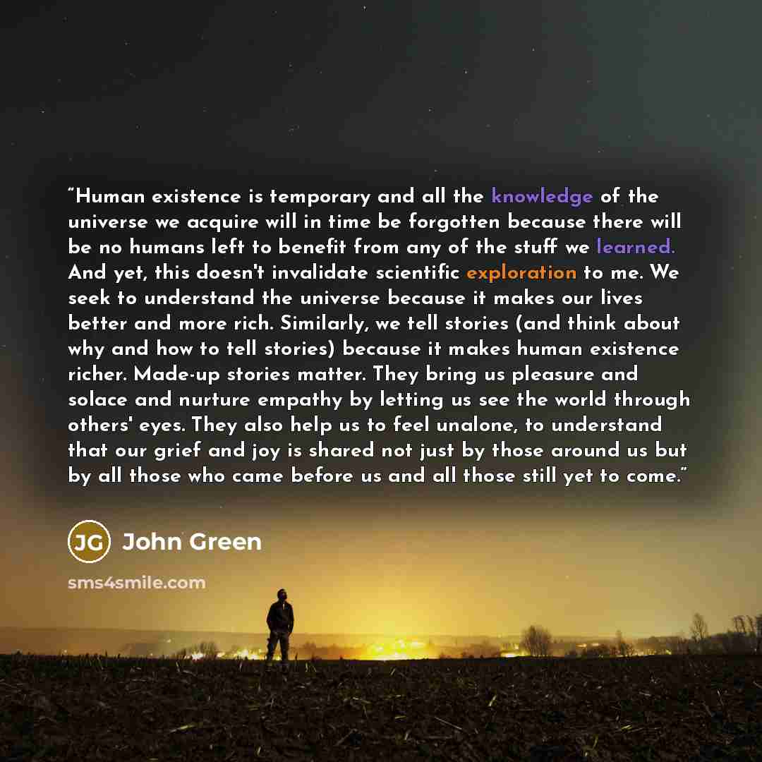 “Human existence is temporary and all the knowledge of the universe we acquire will in time be forgotten because there will be no humans left to benefit from any of the stuff we learned. And yet, this doesn't invalidate scientific exploration to me. We seek to understand the universe because it…” quote by John Green