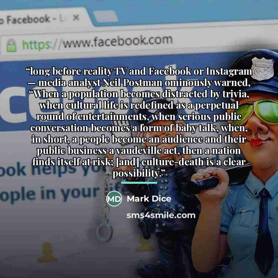 “long before reality TV and Facebook or Instagram — media analyst Neil Postman ominously warned, “When a population becomes distracted by trivia, when cultural life is redefined as a perpetual round of entertainments, when serious public conversation becomes a form of baby talk, when, in short, a…” quote by Mark Dice