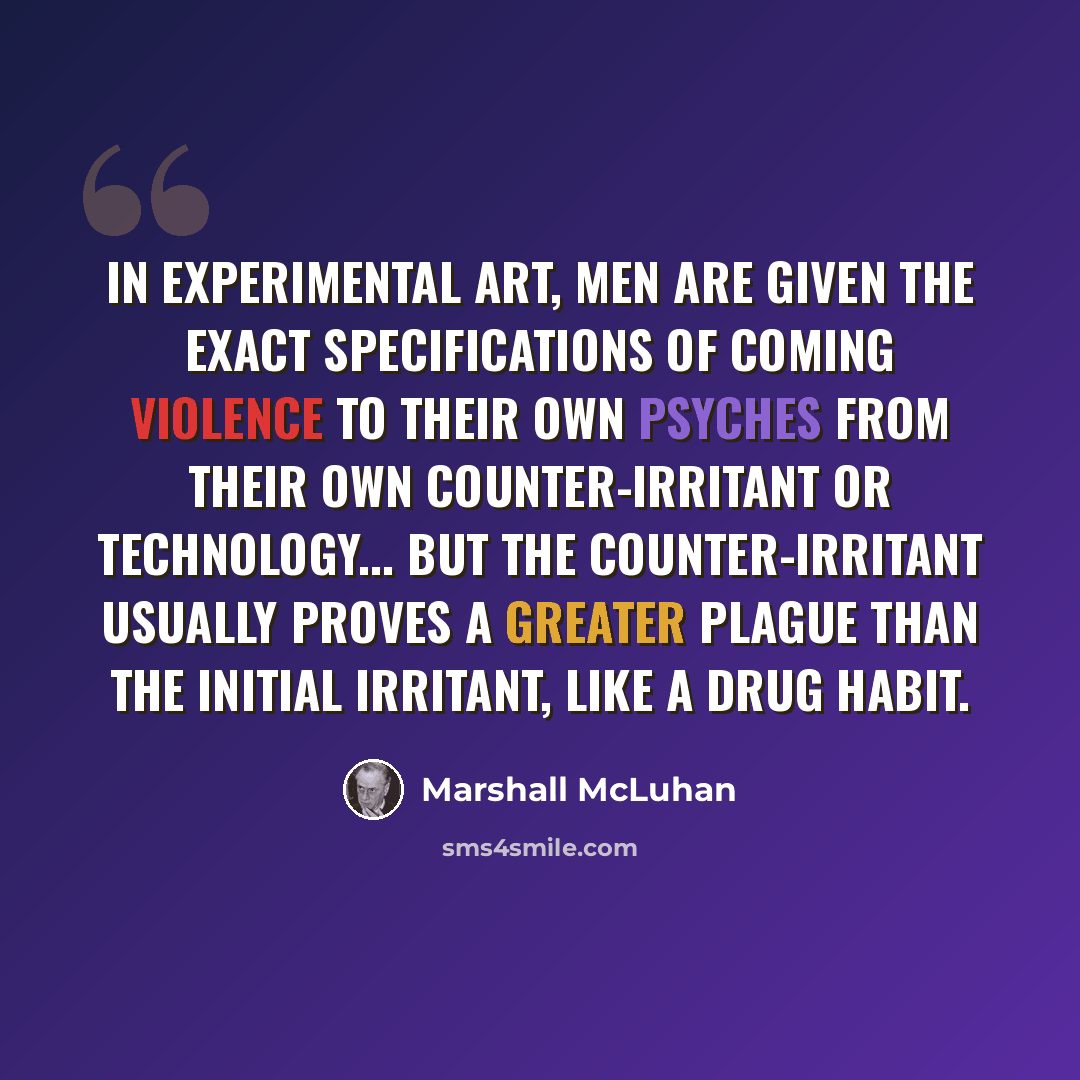 “In experimental art, men are given the exact specifications of coming violence to their own psyches from their own counter-irritant or technology... But the counter-irritant usually proves a greater plague than the initial irritant, like a drug habit.” quote by Marshall McLuhan