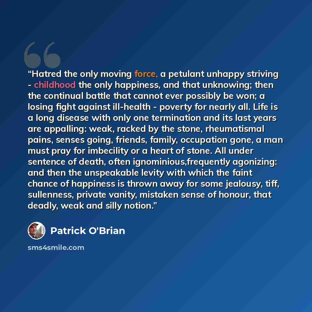 “Hatred the only moving force, a petulant unhappy striving - childhood the only happiness, and that unknowing; then the continual battle that cannot ever possibly be won; a losing fight against ill-health - poverty for nearly all. Life is a long disease with only one termination and its last years…” quote by Patrick O'Brian