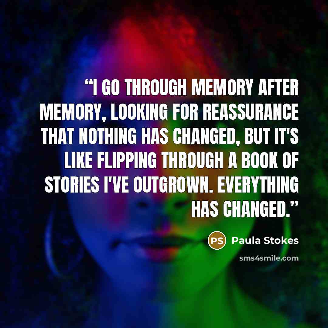 “I go through memory after memory, looking for reassurance that nothing has changed, but it's like flipping through a book of stories I've outgrown. Everything has changed.” quote by Paula Stokes