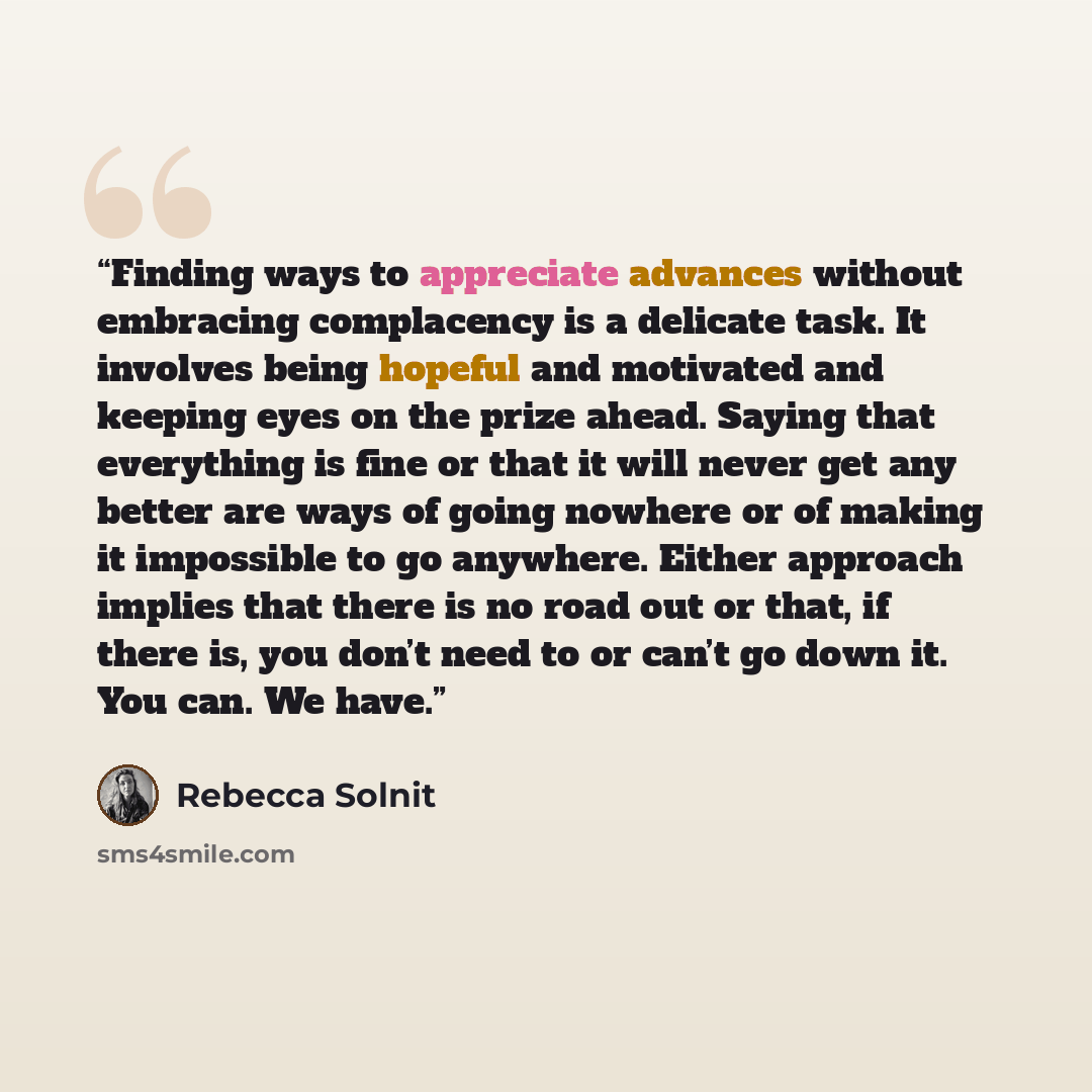 “Finding ways to appreciate advances without embracing complacency is a delicate task. It involves being hopeful and motivated and keeping eyes on the prize ahead. Saying that everything is fine or that it will never get any better are ways of going nowhere or of making it impossible to go…” quote by Rebecca Solnit