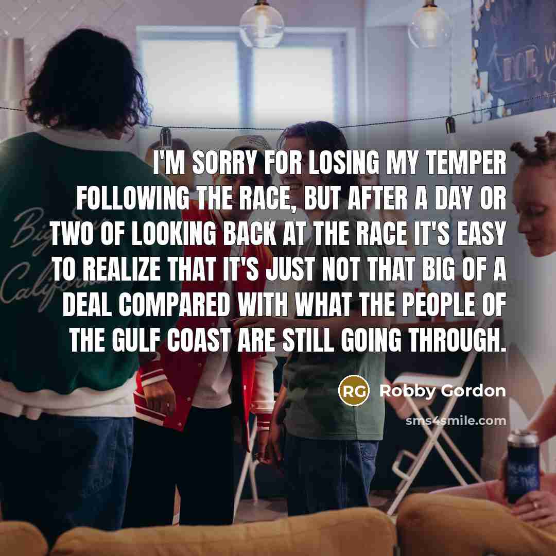 “I'm sorry for losing my temper following the race, but after a day or two of looking back at the race it's easy to realize that it's just not that big of a deal compared with what the people of the Gulf Coast are still going through.” quote by Robby Gordon